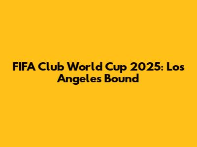 FIFA Club World Cup 2025: Los Angeles Bound