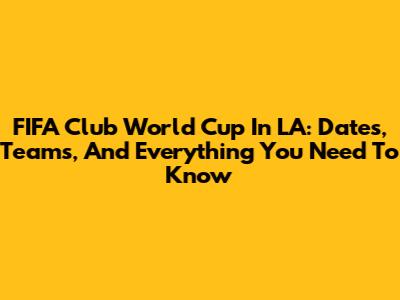 FIFA Club World Cup In LA: Dates, Teams, And Everything You Need To Know