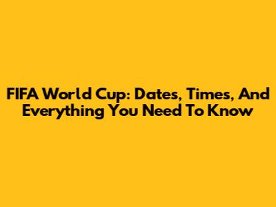 FIFA World Cup: Dates, Times, And Everything You Need To Know