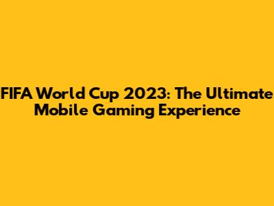 FIFA World Cup 2023: The Ultimate Mobile Gaming Experience