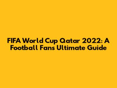 FIFA World Cup Qatar 2022: A Football Fan's Ultimate Guide