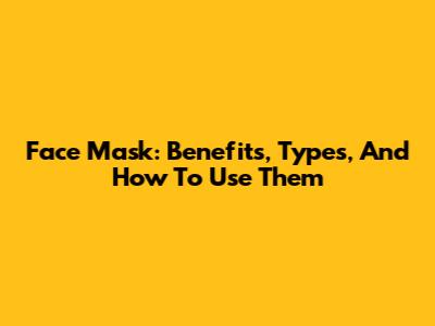 Face Mask: Benefits, Types, And How To Use Them