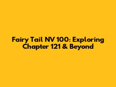 Fairy Tail NV 100: Exploring Chapter 121 & Beyond