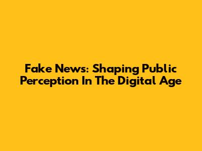 Fake News: Shaping Public Perception In The Digital Age