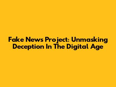 Fake News Project: Unmasking Deception In The Digital Age