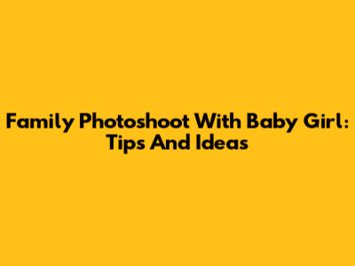 Family Photoshoot With Baby Girl: Tips And Ideas