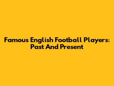 Famous English Football Players: Past And Present