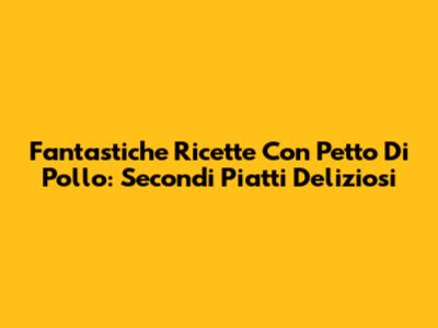 Fantastiche Ricette Con Petto Di Pollo: Secondi Piatti Deliziosi