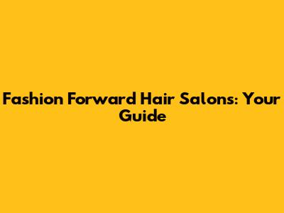 Fashion Forward Hair Salons: Your Guide