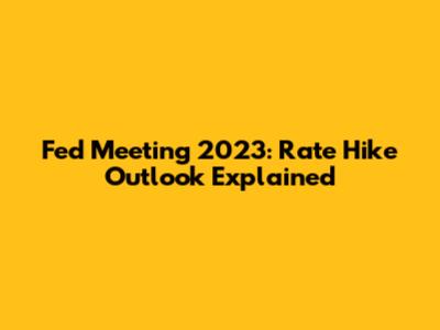 Fed Meeting 2023: Rate Hike Outlook Explained