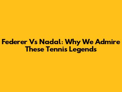 Federer Vs Nadal: Why We Admire These Tennis Legends