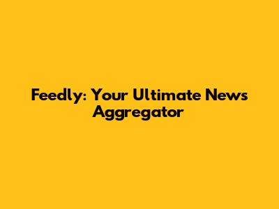 Feedly: Your Ultimate News Aggregator