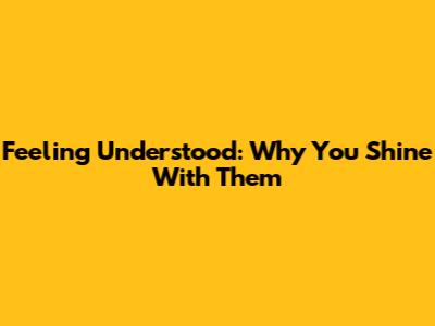 Feeling Understood: Why You Shine With Them