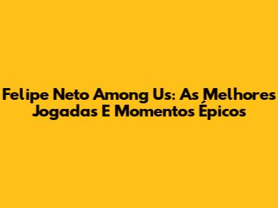 Felipe Neto Among Us: As Melhores Jogadas E Momentos Épicos