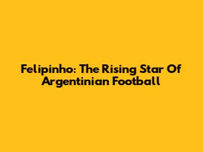 Felipinho: The Rising Star Of Argentinian Football