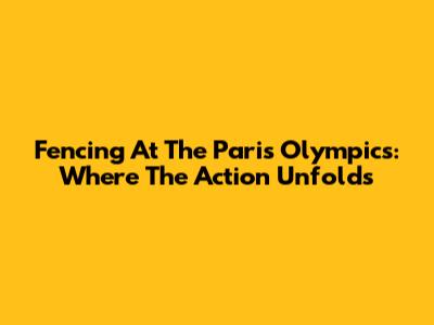 Fencing At The Paris Olympics: Where The Action Unfolds