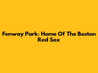 Fenway Park: Home Of The Boston Red Sox