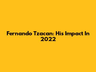 Fernando Tzacan: His Impact In 2022