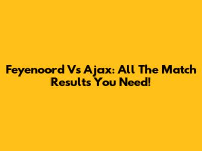 Feyenoord Vs Ajax: All The Match Results You Need!