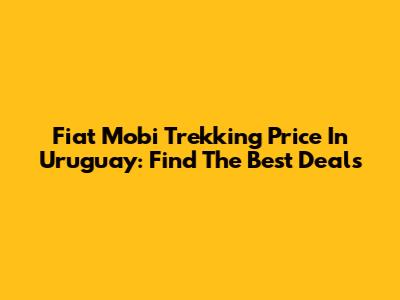 Fiat Mobi Trekking Price In Uruguay: Find The Best Deals