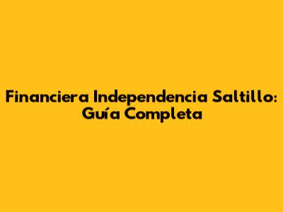 Financiera Independencia Saltillo: Guía Completa