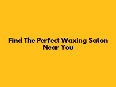 Find The Perfect Waxing Salon Near You