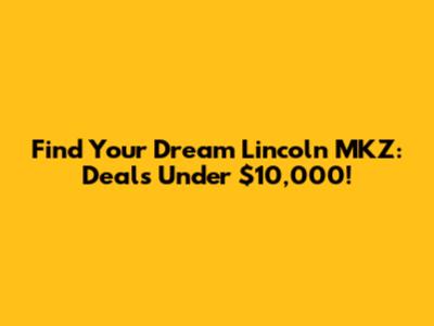 Find Your Dream Lincoln MKZ: Deals Under $10,000!