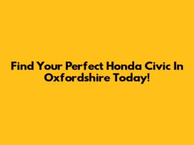 Find Your Perfect Honda Civic In Oxfordshire Today!