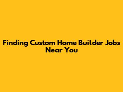 Finding Custom Home Builder Jobs Near You