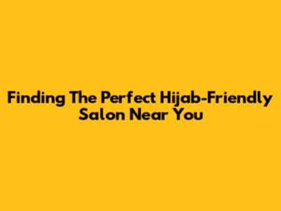 Finding The Perfect Hijab-Friendly Salon Near You
