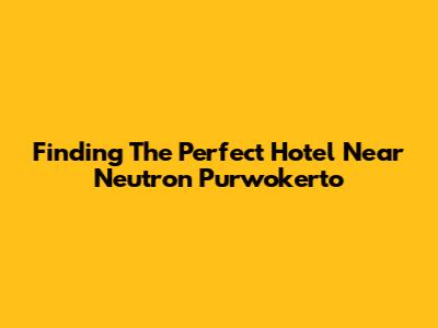 Finding The Perfect Hotel Near Neutron Purwokerto
