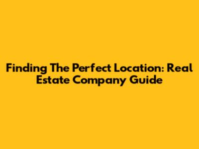 Finding The Perfect Location: Real Estate Company Guide