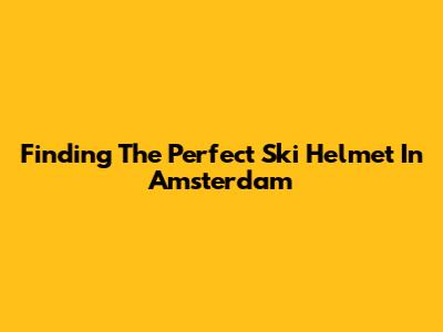 Finding The Perfect Ski Helmet In Amsterdam