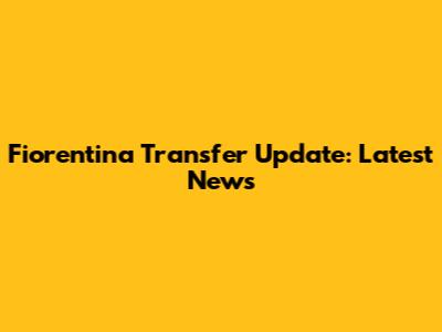 Fiorentina Transfer Update: Latest News