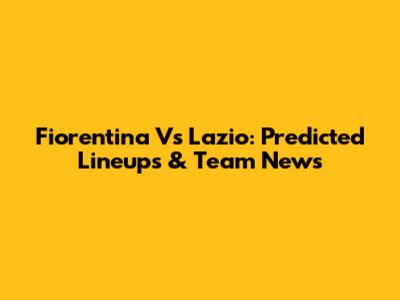 Fiorentina Vs Lazio: Predicted Lineups & Team News