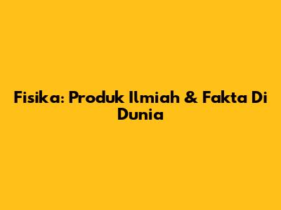 Fisika: Produk Ilmiah & Fakta Di Dunia