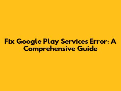 Fix Google Play Services Error: A Comprehensive Guide