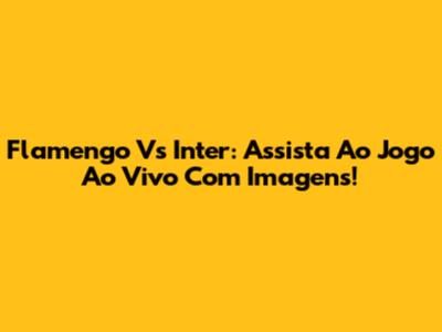 Flamengo Vs Inter: Assista Ao Jogo Ao Vivo Com Imagens!