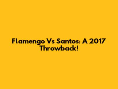 Flamengo Vs Santos: A 2017 Throwback!