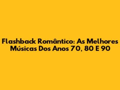 Flashback Romântico: As Melhores Músicas Dos Anos 70, 80 E 90
