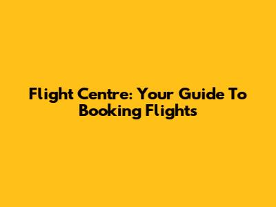 Flight Centre: Your Guide To Booking Flights