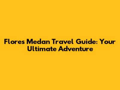 Flores Medan Travel Guide: Your Ultimate Adventure