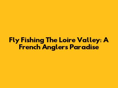 Fly Fishing The Loire Valley: A French Angler's Paradise