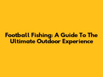 Football Fishing: A Guide To The Ultimate Outdoor Experience