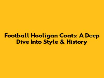 Football Hooligan Coats: A Deep Dive Into Style & History