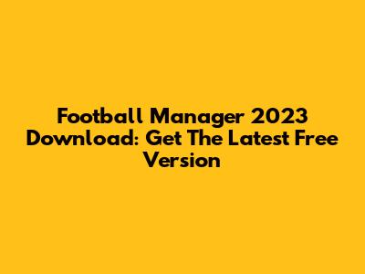 Football Manager 2023 Download: Get The Latest Free Version