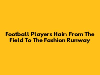 Football Players' Hair: From The Field To The Fashion Runway