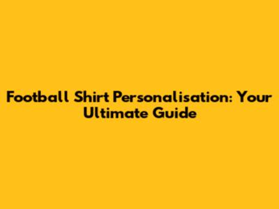 Football Shirt Personalisation: Your Ultimate Guide