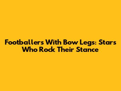 Footballers With Bow Legs: Stars Who Rock Their Stance