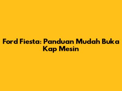 Ford Fiesta: Panduan Mudah Buka Kap Mesin